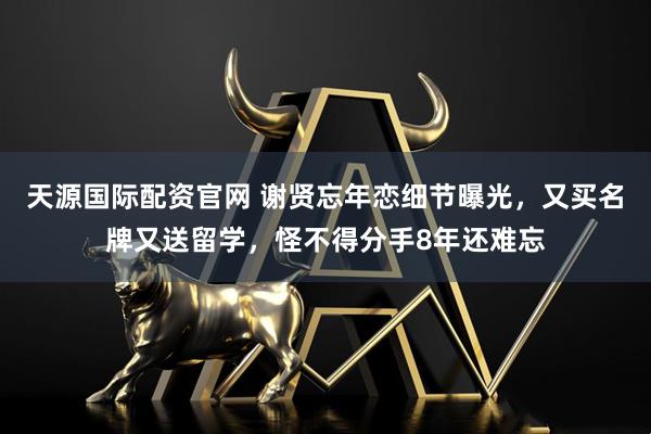 天源国际配资官网 谢贤忘年恋细节曝光，又买名牌又送留学，怪不得分手8年还难忘