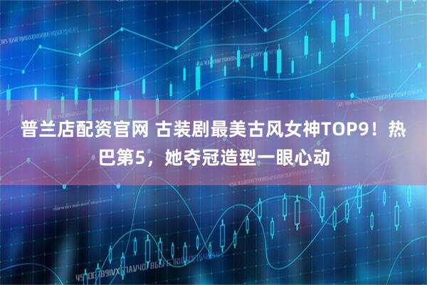 普兰店配资官网 古装剧最美古风女神TOP9！热巴第5，她夺冠造型一眼心动