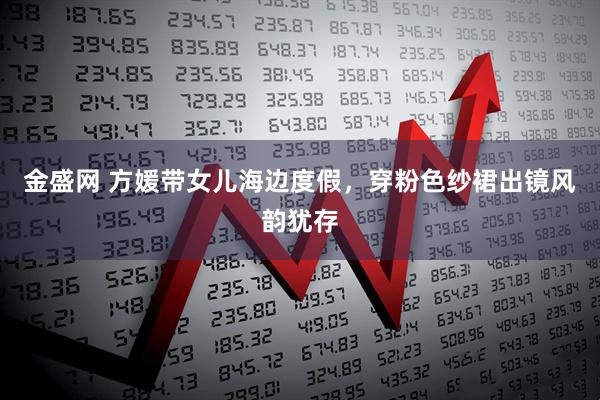 金盛网 方媛带女儿海边度假，穿粉色纱裙出镜风韵犹存