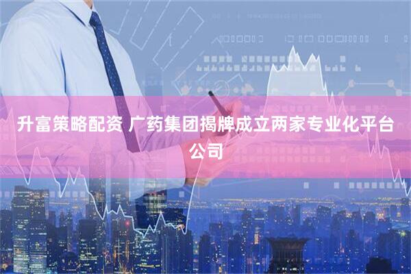 升富策略配资 广药集团揭牌成立两家专业化平台公司
