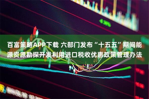 百富策略APP下载 六部门发布“十五五”期间能源资源勘探开发利用进口税收优惠政策管理办法