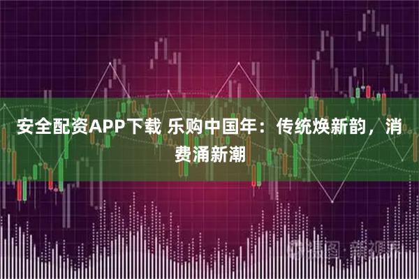 安全配资APP下载 乐购中国年：传统焕新韵，消费涌新潮