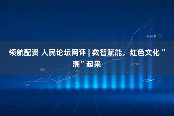 领航配资 人民论坛网评 | 数智赋能，红色文化“潮”起来
