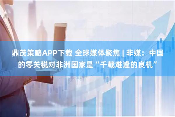 鼎茂策略APP下载 全球媒体聚焦 | 非媒：中国的零关税对非洲国家是“千载难逢的良机”