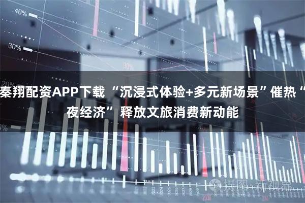 秦翔配资APP下载 “沉浸式体验+多元新场景”催热“夜经济” 释放文旅消费新动能