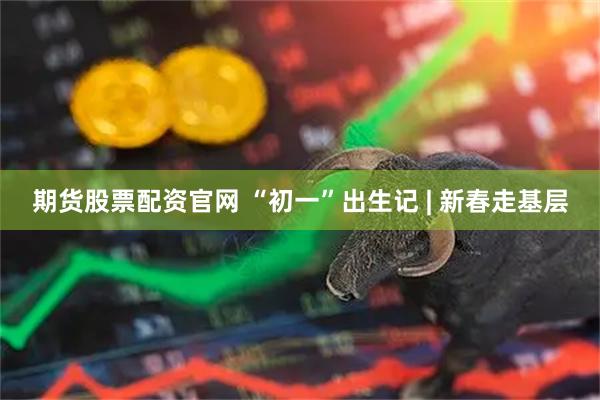 期货股票配资官网 “初一”出生记 | 新春走基层